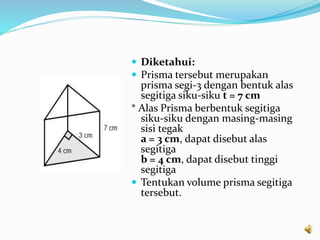  Diketahui:
 Prisma tersebut merupakan
prisma segi-3 dengan bentuk alas
segitiga siku-siku t = 7 cm
* Alas Prisma berbentuk segitiga
siku-siku dengan masing-masing
sisi tegak
a = 3 cm, dapat disebut alas
segitiga
b = 4 cm, dapat disebut tinggi
segitiga
 Tentukan volume prisma segitiga
tersebut.
 