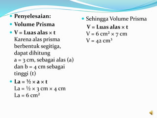  Penyelesaian:
 Volume Prisma
 V = Luas alas × t
Karena alas prisma
berbentuk segitiga,
dapat dihitung
a = 3 cm, sebagai alas (a)
dan b = 4 cm sebagai
tinggi (t)
 La = ½ × a × t
La = ½ × 3 cm × 4 cm
La = 6 cm²
 Sehingga Volume Prisma
V = Luas alas × t
V = 6 cm² × 7 cm
V = 42 cm³
 