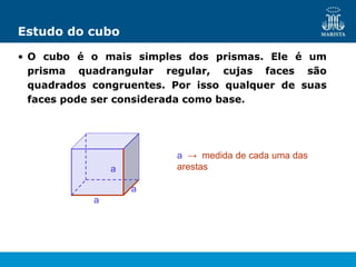 Estudo do cubo
• O cubo é o mais simples dos prismas. Ele é um
prisma quadrangular regular, cujas faces são
quadrados congruentes. Por isso qualquer de suas
faces pode ser considerada como base.
a → medida de cada uma das
arestas
a
a
a
 