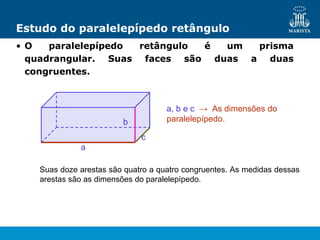 Estudo do paralelepípedo retângulo
• O paralelepípedo retângulo é um prisma
quadrangular. Suas faces são duas a duas
congruentes.
a, b e c → As dimensões do
paralelepípedo.
a
c
b
Suas doze arestas são quatro a quatro congruentes. As medidas dessas
arestas são as dimensões do paralelepípedo.
 