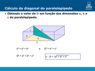 b
a
Cálculo da diagonal do paralelepípedo
• Obtendo o valor de D em função das dimensões a, b e
c do paralelepípedo.
c D
d2 = a2 + b2 e D2 = d2 + c2
d
D2 = a2 + b2 + c2
⇒ D = √a2 + b2 + c2
 