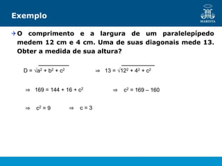 Exemplo
O comprimento e a largura de um paralelepípedo
medem 12 cm e 4 cm. Uma de suas diagonais mede 13.
Obter a medida de sua altura?
D = √a2 + b2 + c2 ⇒ 13 = √122 + 42 + c2
⇒ 169 = 144 + 16 + c2 ⇒ c2 = 169 – 160
⇒ c2 = 9 ⇒ c = 3
 