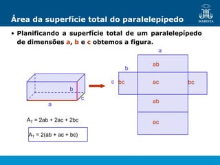 Área da superfície total do paralelepípedo
• Planificando a superfície total de um paralelepípedo
de dimensões a, b e c obtemos a figura.
a
c
b
a
b
c
ab
ab
ac
ac
bc bc
AT = 2ab + 2ac + 2bc
AT = 2(ab + ac + bc)
 