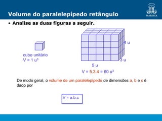 Volume do paralelepípedo retângulo
• Analise as duas figuras a seguir.
cubo unitário
V = 1 u3
V = 5.3.4 = 60 u3
5 u
3 u
4 u
De modo geral, o volume de um paralelepípedo de dimensões a, b e c é
dado por
V = a.b.c
 