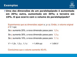 Exemplos
Uma das dimensões de um paralelepípedo é aumentada
em 20%; outra, aumentada em 30%; a terceira em
10%. O que ocorre com o volume do paralelepípedo?
Suponhamos que as dimensões sejam x, y e z. Então, o volume original
é V = xyz.
Se x aumenta 20%, a nova dimensão passa para 1,2 x.
Se y aumenta 30%, a nova dimensão passa para 1,3 y.
Se z aumenta 10%, a nova dimensão passa para 1,1 z.
V’ = 1,2x . 1,3 y . 1,1 z = 1,404.xyz = 1,404.V
Concluímos que o volume aumenta 40,4%.
 