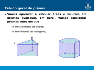 Estudo geral do prisma
• Vamos aprender a calcular áreas e volumes em
prismas quaisquer. Em geral. Vamos considerar
prismas retos em que
As arestas laterais são alturas;
As faces laterais são retângulos;
A
B
C
 