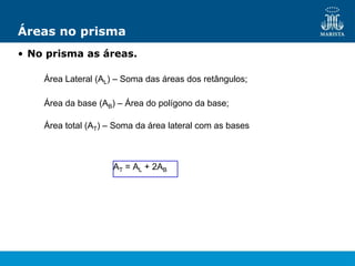Áreas no prisma
• No prisma as áreas.
Área Lateral (AL) – Soma das áreas dos retângulos;
Área da base (AB) – Área do polígono da base;
Área total (AT) – Soma da área lateral com as bases
AT = AL + 2AB
 