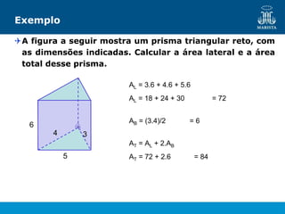 Exemplo
A figura a seguir mostra um prisma triangular reto, com
as dimensões indicadas. Calcular a área lateral e a área
total desse prisma.
3
5
6
4
AL = 3.6 + 4.6 + 5.6
AL = 18 + 24 + 30 = 72
AB = (3.4)/2 = 6
AT = AL + 2.AB
AT = 72 + 2.6 = 84
 