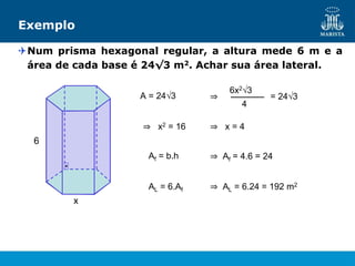 Exemplo
Num prisma hexagonal regular, a altura mede 6 m e a
área de cada base é 24√3 m2. Achar sua área lateral.
x
6
A = 24√3 ⇒
4
6x2√3
= 24√3
⇒ x2 = 16 ⇒ x = 4
Af = b.h ⇒ Af = 4.6 = 24
AL = 6.Af ⇒ AL = 6.24 = 192 m2
 
