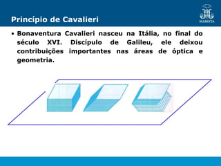 Princípio de Cavalieri
• Bonaventura Cavalieri nasceu na Itália, no final do
século XVI. Discípulo de Galileu, ele deixou
contribuições importantes nas áreas de óptica e
geometria.
 