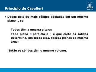 Princípio de Cavalieri
• Dados dois ou mais sólidos apoiados em um mesmo
plano  , se
Todos têm a mesma altura;
Todo plano  paralelo a  e que corte os sólidos
determina, em todos eles, seções planas de mesma
área;
Então os sólidos têm o mesmo volume.
 