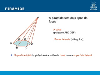PIRÂMIDE
A pirâmide tem dois tipos de
faces
A base
(polígono ABCDEF).
Faces laterais (triângulos).
 Superfície total da pirâmide é a união da base com a superfície lateral.
V
A
B C
D
E
F
 