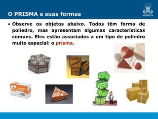 O PRISMA e suas formas
• Observe os objetos abaixo. Todos têm forma de
poliedro, mas apresentam algumas características
comuns. Eles estão associados a um tipo de poliedro
muito especial: o prisma.
 