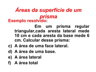 Áreas da superfície de um prisma Exemplo resolvido : Em um prisma regular triangular,cada aresta lateral mede 10 cm e cada aresta da base mede 6 cm. Calcular desse prisma: A área de uma face lateral. A área de uma base. A área lateral A área total 