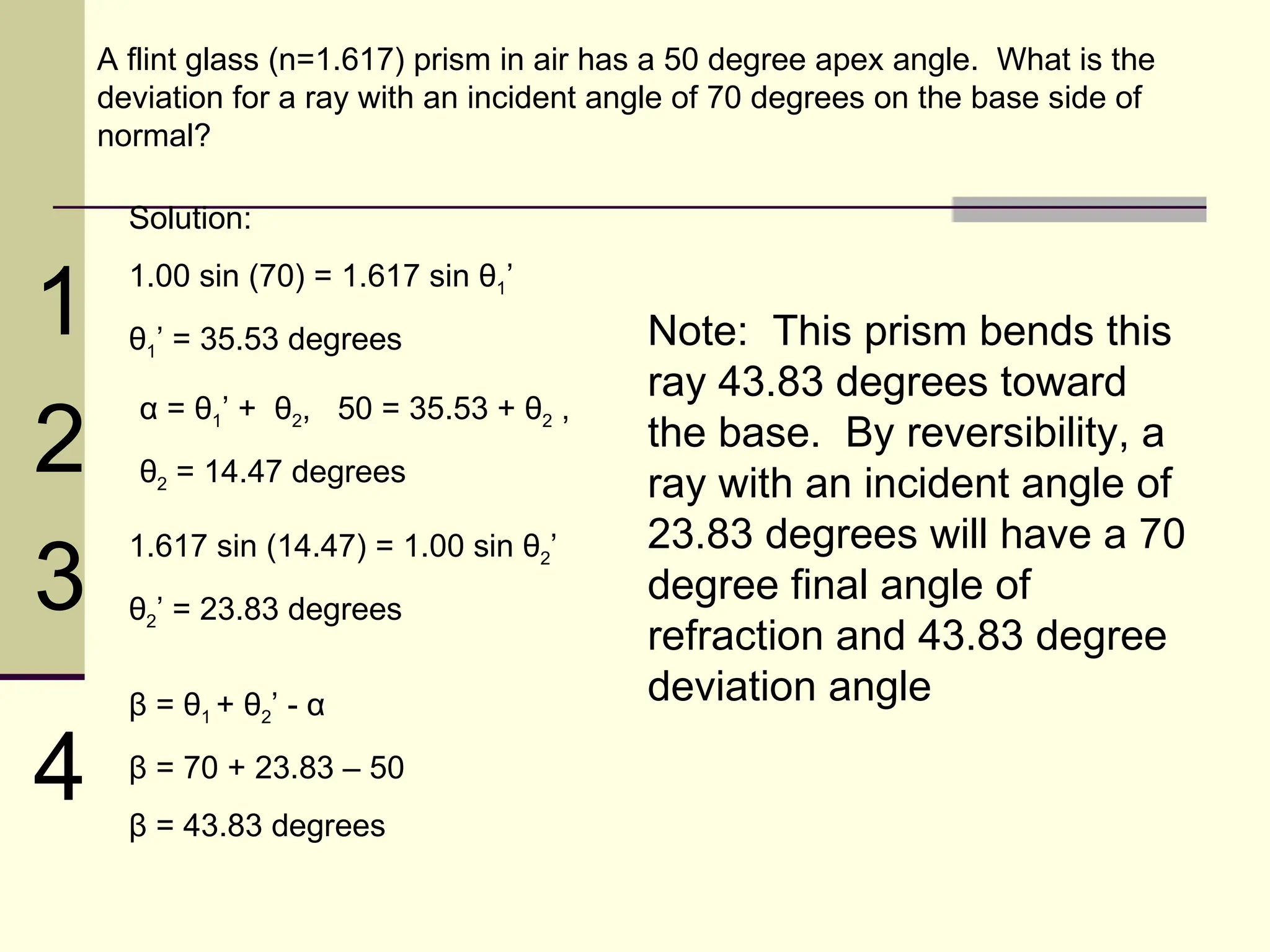 A flint glass (n=1.617) prism in air has a 50 degree apex angle. What is the
    deviation for a ray with an incident angle of 70 degrees on the base side of
    normal?

      Solution:


1
      1.00 sin (70) = 1.617 sin θ1’
      θ1’ = 35.53 degrees                  Note: This prism bends this
                                           ray 43.83 degrees toward
2
       α = θ1’ + θ2, 50 = 35.53 + θ2 ,
                                           the base. By reversibility, a
       θ2 = 14.47 degrees                  ray with an incident angle of
                                           23.83 degrees will have a 70
3
      1.617 sin (14.47) = 1.00 sin θ2’
      θ2’ = 23.83 degrees
                                           degree final angle of
                                           refraction and 43.83 degree
      β = θ1 + θ2’ - α                     deviation angle

4     β = 70 + 23.83 – 50
      β = 43.83 degrees
 