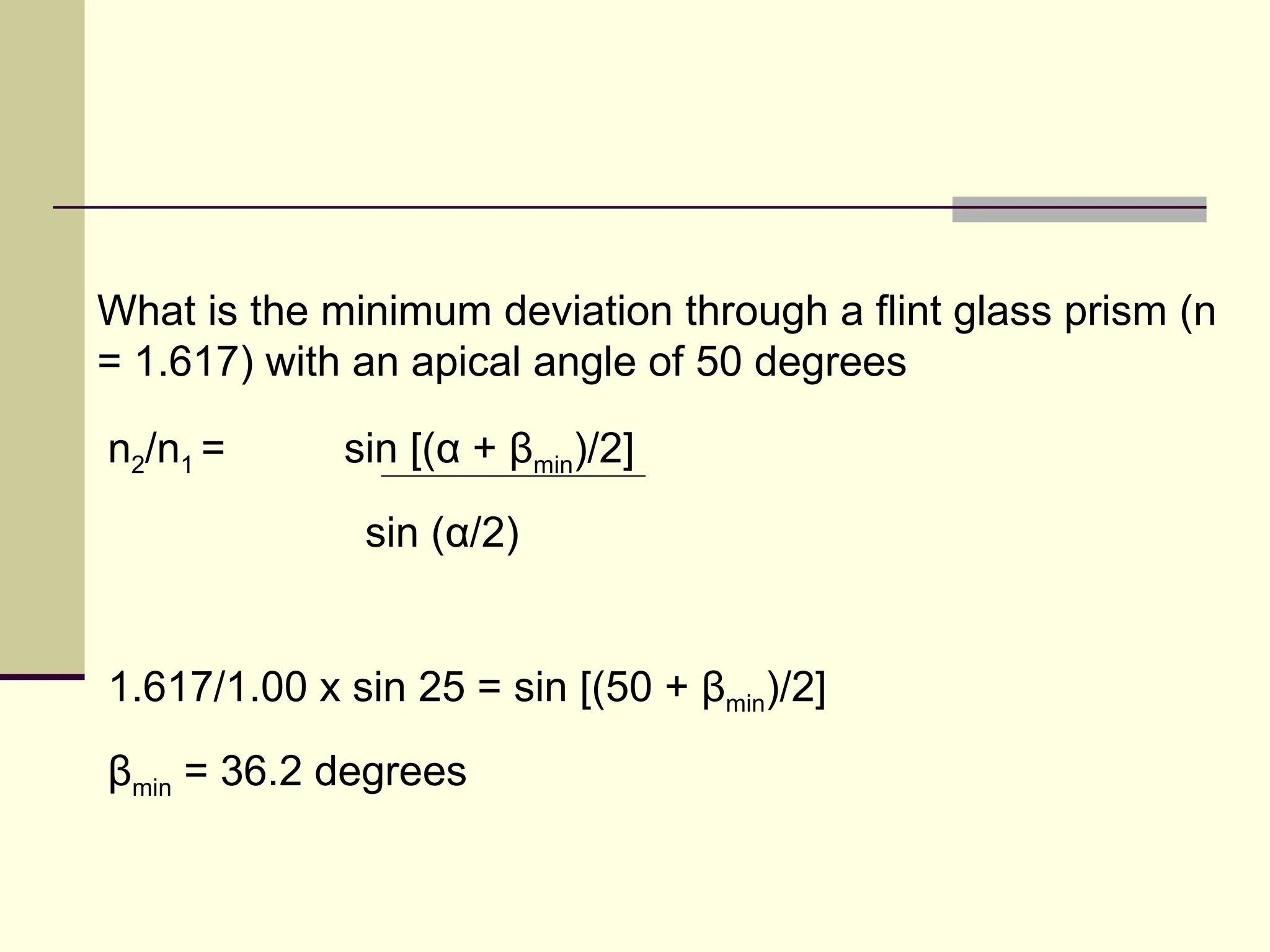 What is the minimum deviation through a flint glass prism (n
= 1.617) with an apical angle of 50 degrees

n2/n1 =      sin [(α + βmin)/2]
              sin (α/2)


1.617/1.00 x sin 25 = sin [(50 + βmin)/2]
βmin = 36.2 degrees
 