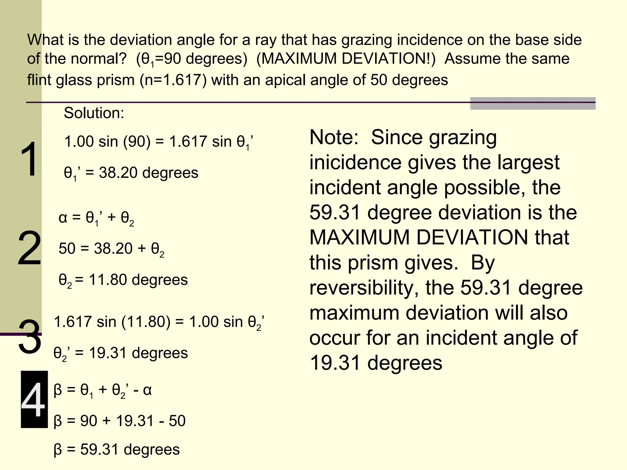 What is the deviation angle for a ray that has grazing incidence on the base side
of the normal? (θ1=90 degrees) (MAXIMUM DEVIATION!) Assume the same
flint glass prism (n=1.617) with an apical angle of 50 degrees

     Solution:
     1.00 sin (90) = 1.617 sin θ1’       Note: Since grazing
1    θ1’ = 38.20 degrees
                                         inicidence gives the largest
                                         incident angle possible, the
    α = θ1’ + θ2                         59.31 degree deviation is the

2   50 = 38.20 + θ2
    θ2 = 11.80 degrees
                                         MAXIMUM DEVIATION that
                                         this prism gives. By
                                         reversibility, the 59.31 degree
                                         maximum deviation will also
3
    1.617 sin (11.80) = 1.00 sin θ2’
                                         occur for an incident angle of
    θ2’ = 19.31 degrees
                                         19.31 degrees

4   β = θ1 + θ2’ - α
    β = 90 + 19.31 - 50
    β = 59.31 degrees
 