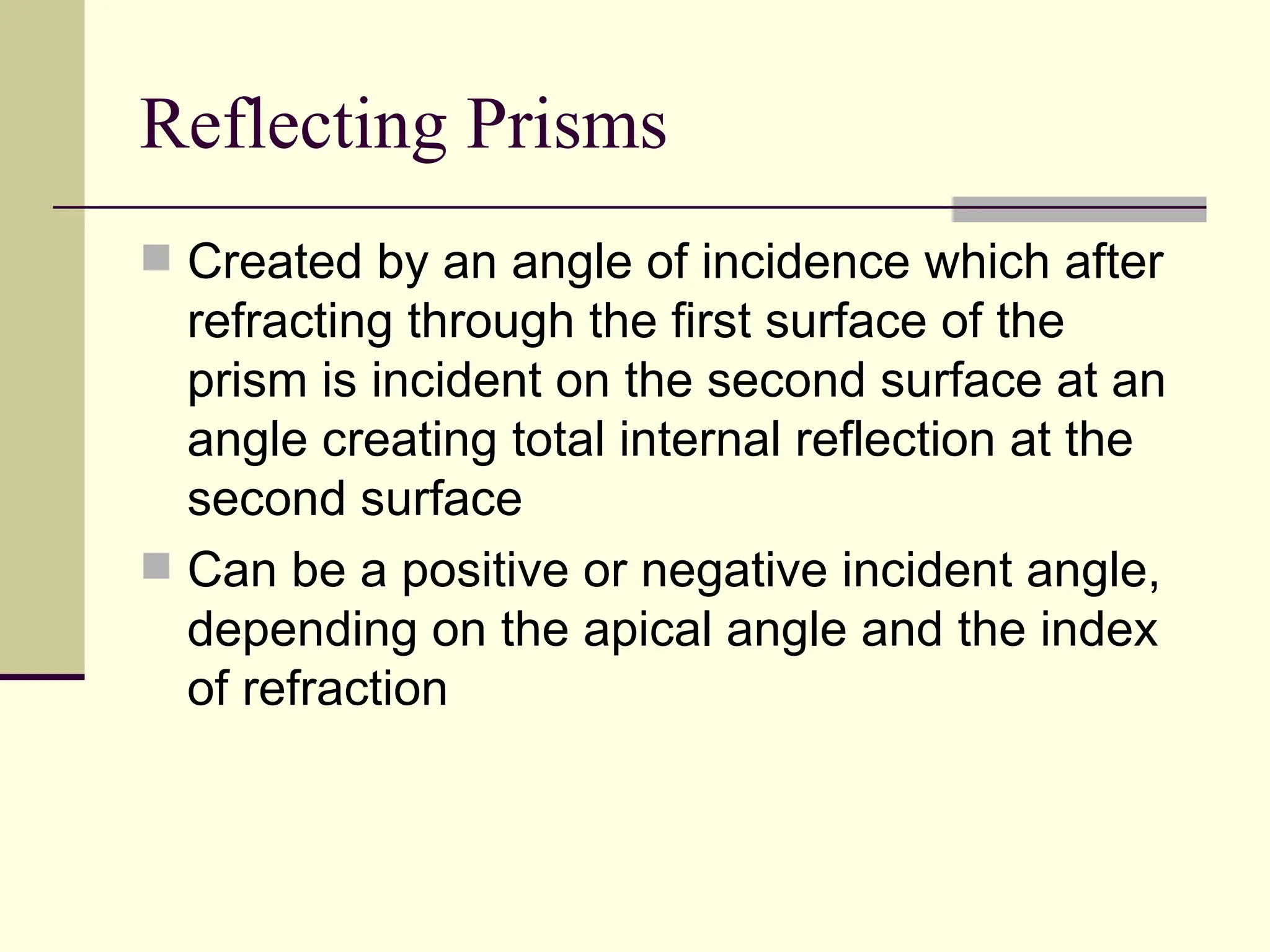 Reflecting Prisms
 Created by an angle of incidence which after
  refracting through the first surface of the
  prism is incident on the second surface at an
  angle creating total internal reflection at the
  second surface
 Can be a positive or negative incident angle,
  depending on the apical angle and the index
  of refraction
 