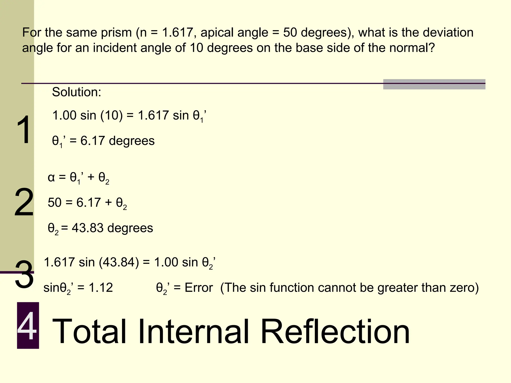 For the same prism (n = 1.617, apical angle = 50 degrees), what is the deviation
angle for an incident angle of 10 degrees on the base side of the normal?


     Solution:
     1.00 sin (10) = 1.617 sin θ1’
1    θ1’ = 6.17 degrees

    α = θ1’ + θ2

2   50 = 6.17 + θ2
    θ2 = 43.83 degrees



3
    1.617 sin (43.84) = 1.00 sin θ2’
    sinθ2’ = 1.12         θ2’ = Error (The sin function cannot be greater than zero)


4 Total Internal Reflection
 