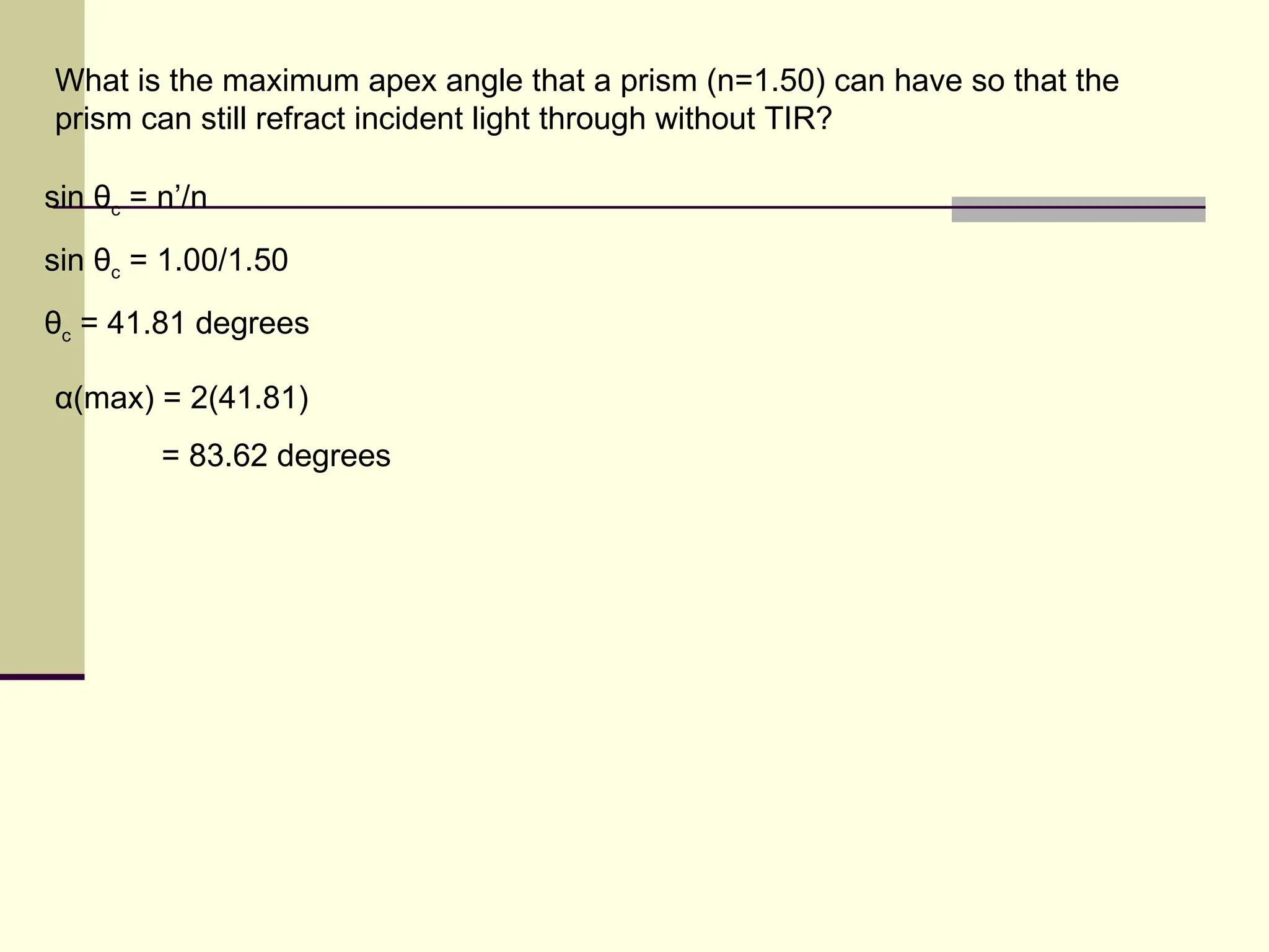 What is the maximum apex angle that a prism (n=1.50) can have so that the
prism can still refract incident light through without TIR?

sin θc = n’/n
sin θc = 1.00/1.50
θc = 41.81 degrees

α(max) = 2(41.81)
         = 83.62 degrees
 