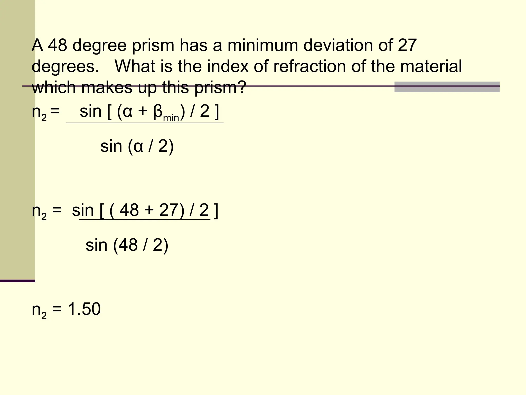 A 48 degree prism has a minimum deviation of 27
degrees. What is the index of refraction of the material
which makes up this prism?
n2 = sin [ (α + βmin) / 2 ]
         sin (α / 2)


n2 = sin [ ( 48 + 27) / 2 ]
       sin (48 / 2)


n2 = 1.50
 