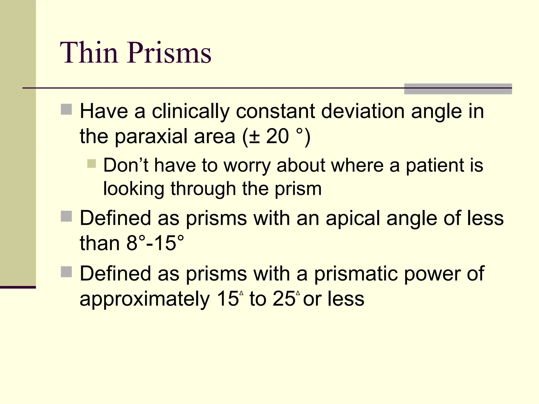 Thin Prisms
 Have a clinically constant deviation angle in
  the paraxial area (± 20 °)
     Don’t have to worry about where a patient is
      looking through the prism
 Defined as prisms with an apical angle of less
  than 8°-15°
 Defined as prisms with a prismatic power of
  approximately 15 to 25 or less
                     Δ      Δ
 