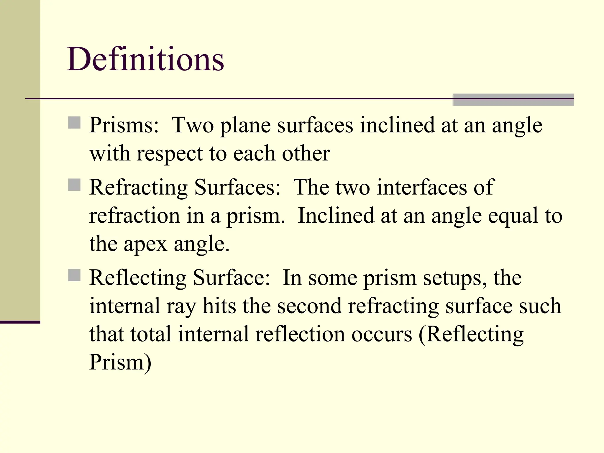 Definitions
 Prisms: Two plane surfaces inclined at an angle
  with respect to each other
 Refracting Surfaces: The two interfaces of
  refraction in a prism. Inclined at an angle equal to
  the apex angle.
 Reflecting Surface: In some prism setups, the
  internal ray hits the second refracting surface such
  that total internal reflection occurs (Reflecting
  Prism)
 