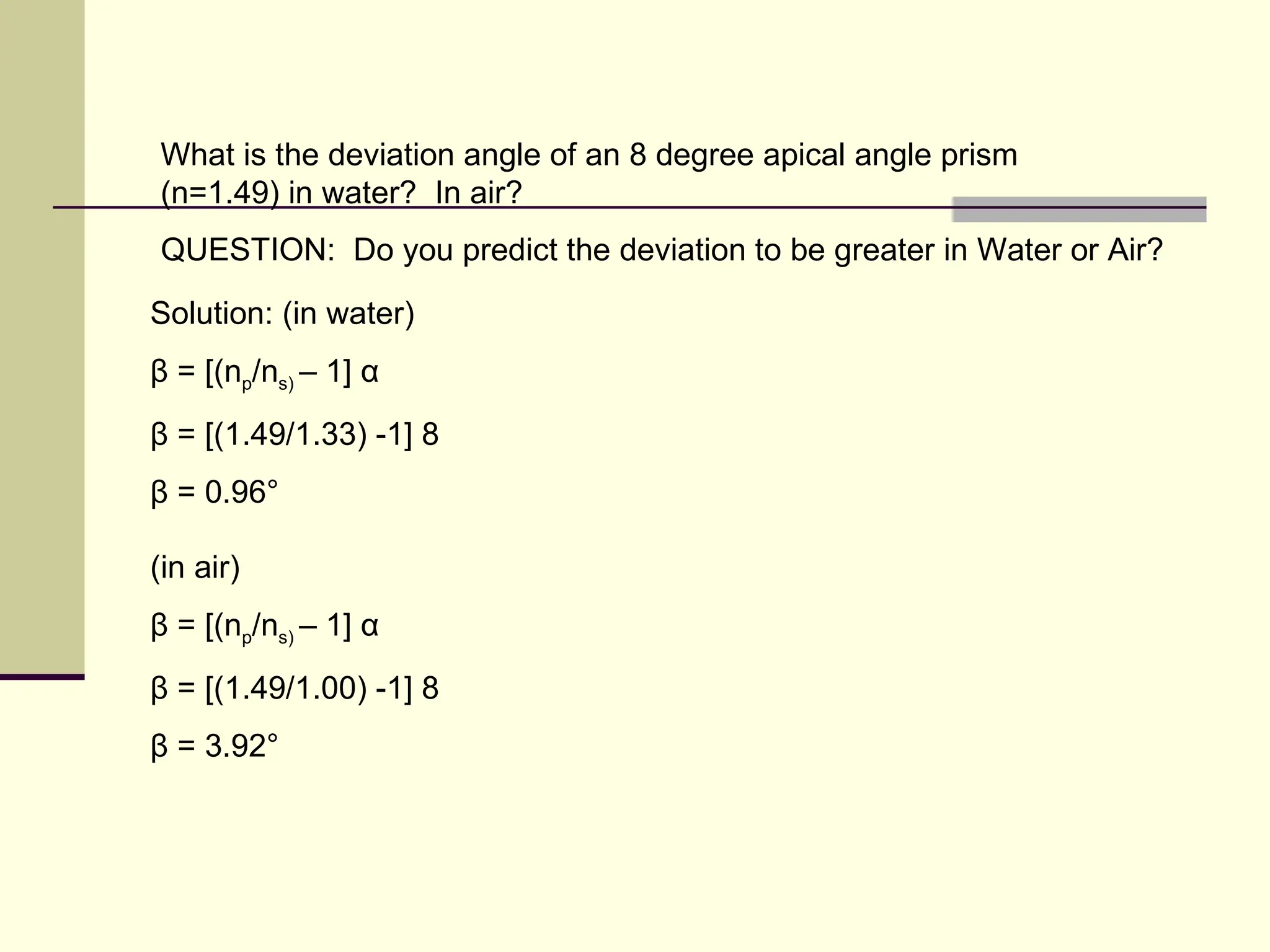 What is the deviation angle of an 8 degree apical angle prism
(n=1.49) in water? In air?
QUESTION: Do you predict the deviation to be greater in Water or Air?

Solution: (in water)
β = [(np/ns) – 1] α
β = [(1.49/1.33) -1] 8
β = 0.96°

(in air)
β = [(np/ns) – 1] α
β = [(1.49/1.00) -1] 8
β = 3.92°
 
