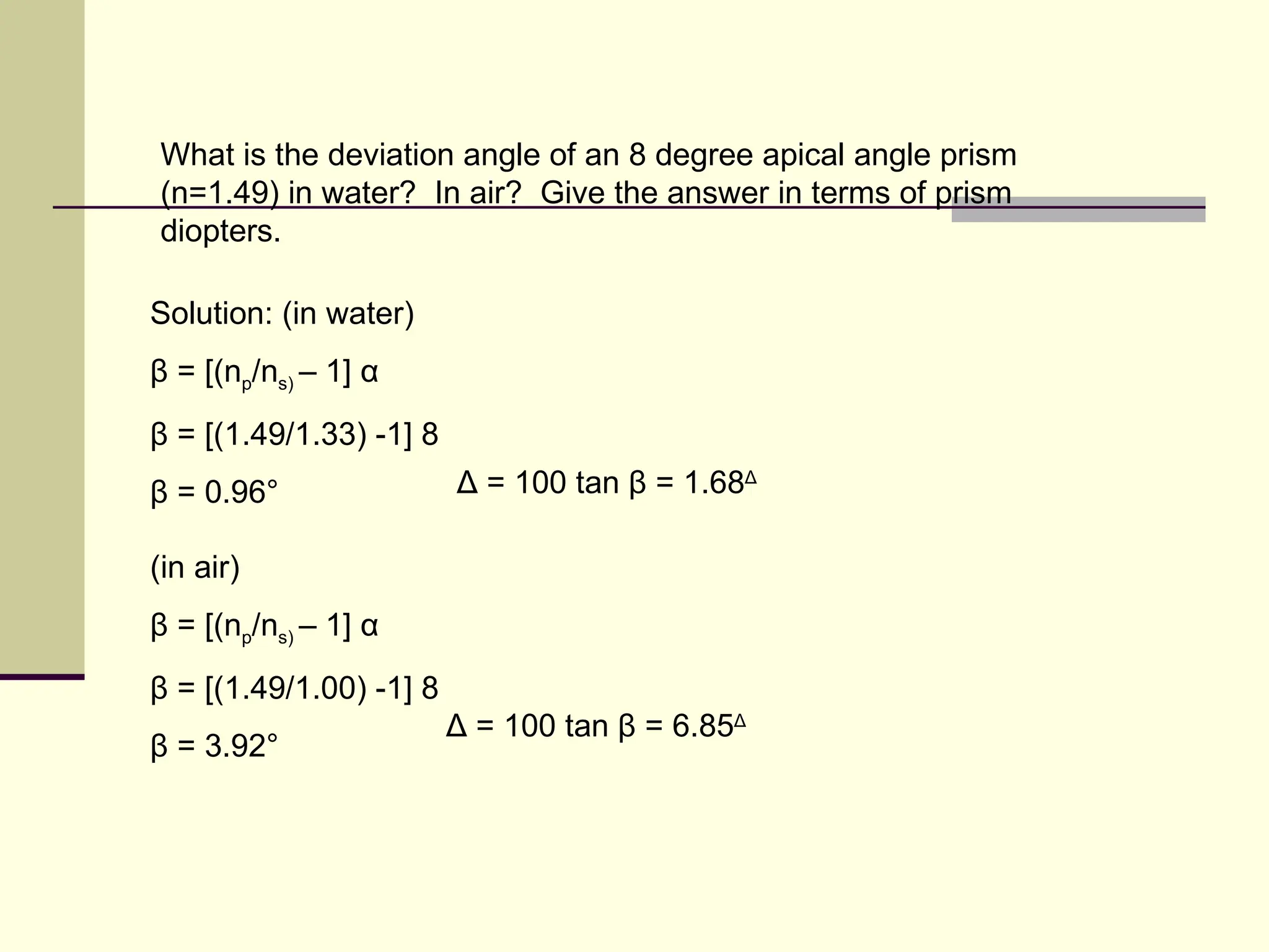 What is the deviation angle of an 8 degree apical angle prism
(n=1.49) in water? In air? Give the answer in terms of prism
diopters.

Solution: (in water)
β = [(np/ns) – 1] α
β = [(1.49/1.33) -1] 8
β = 0.96°                Δ = 100 tan β = 1.68Δ

(in air)
β = [(np/ns) – 1] α
β = [(1.49/1.00) -1] 8
                         Δ = 100 tan β = 6.85Δ
β = 3.92°
 