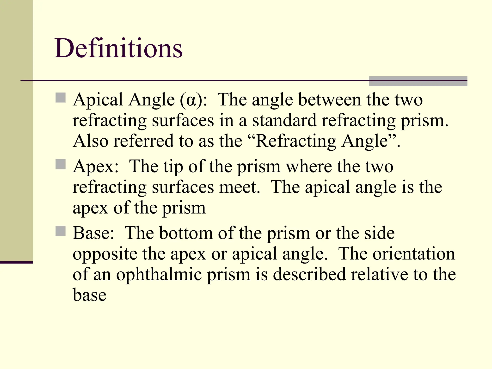 Definitions
 Apical Angle (α): The angle between the two
  refracting surfaces in a standard refracting prism.
  Also referred to as the “Refracting Angle”.
 Apex: The tip of the prism where the two
  refracting surfaces meet. The apical angle is the
  apex of the prism
 Base: The bottom of the prism or the side
  opposite the apex or apical angle. The orientation
  of an ophthalmic prism is described relative to the
  base
 