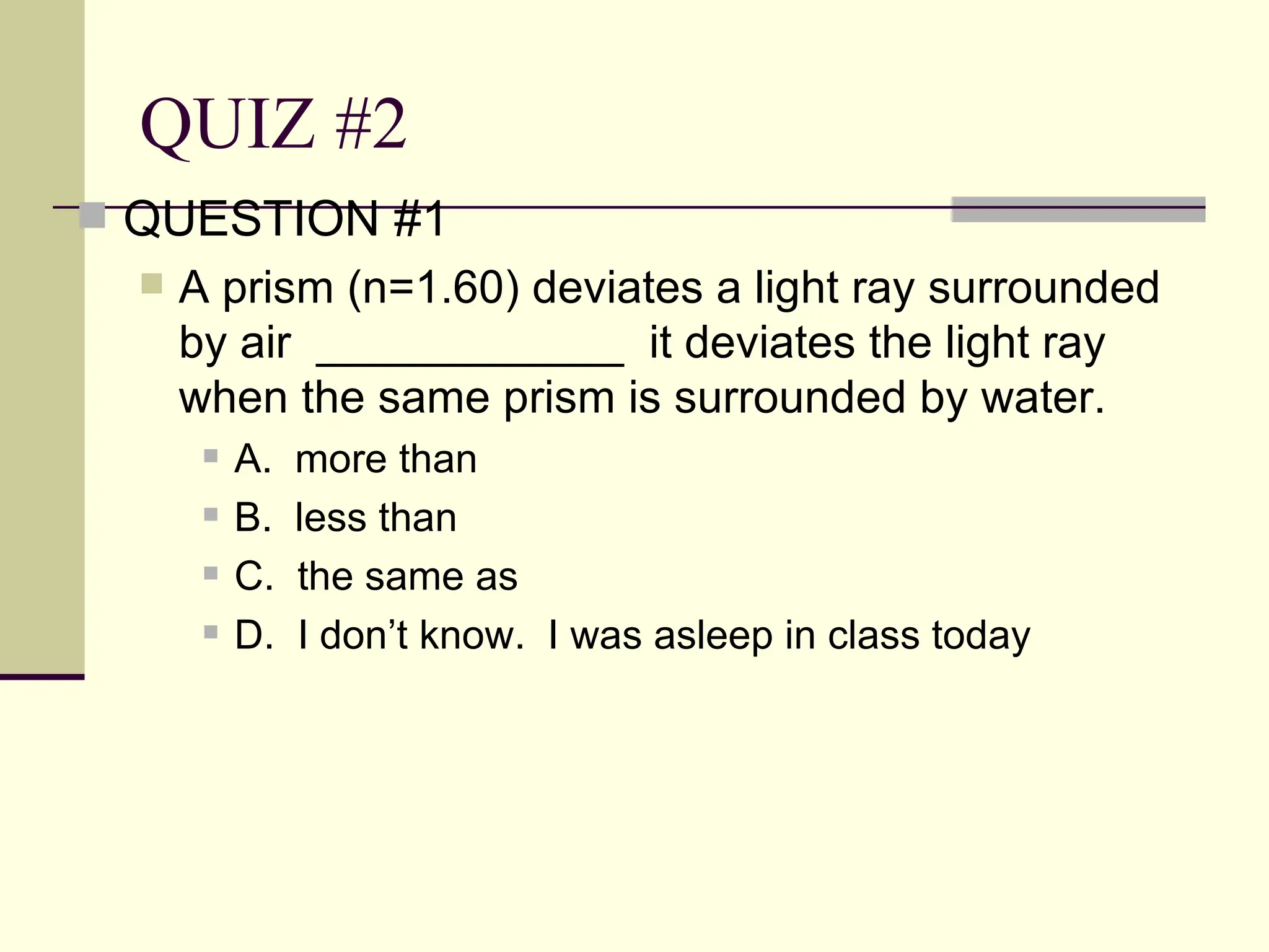 QUIZ #2
 QUESTION #1
     A prism (n=1.60) deviates a light ray surrounded
      by air ____________ it deviates the light ray
      when the same prism is surrounded by water.
          A.   more than
          B.   less than
          C.   the same as
          D.   I don’t know. I was asleep in class today
 