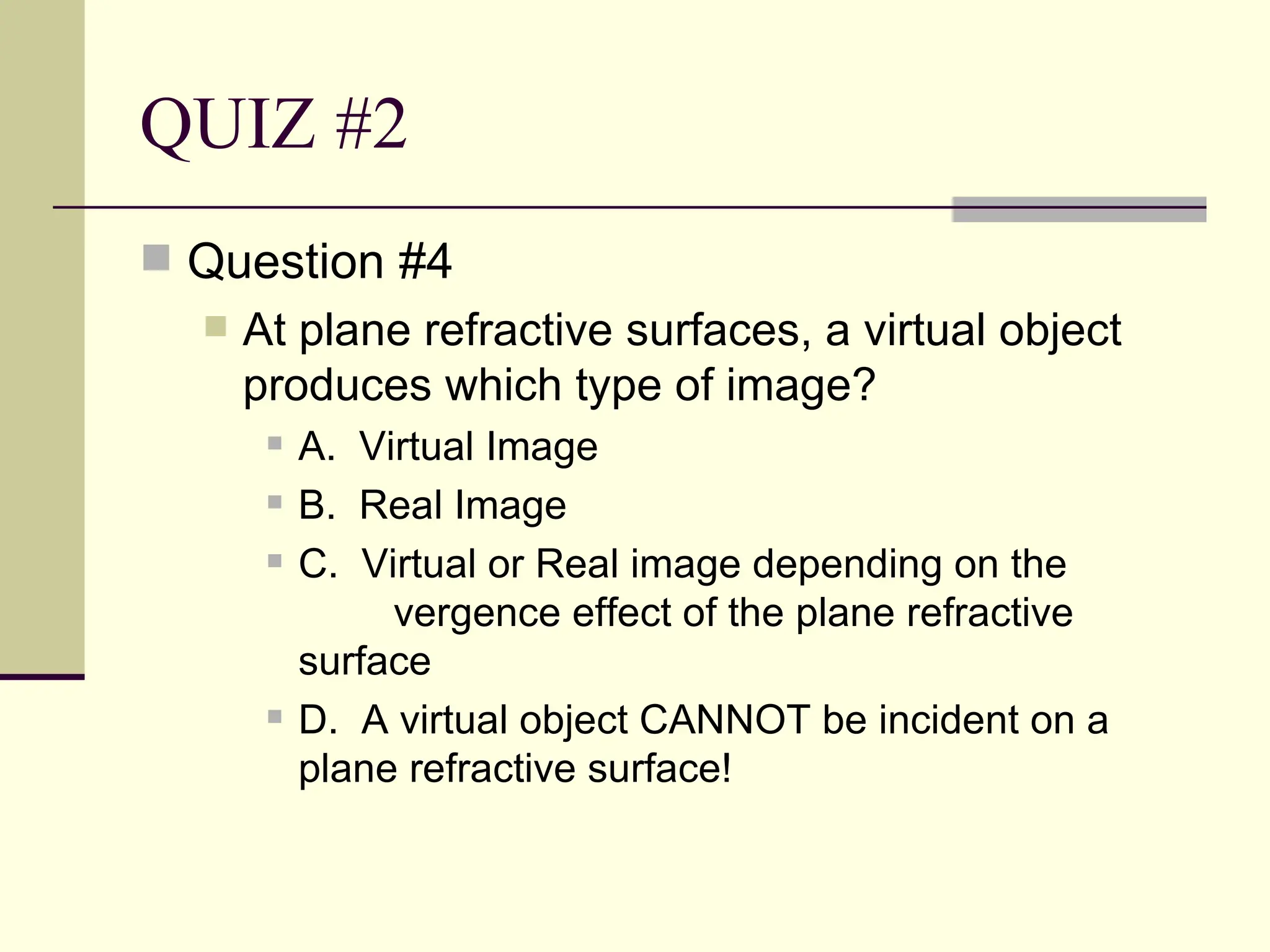 QUIZ #2
 Question #4
     At plane refractive surfaces, a virtual object
      produces which type of image?
          A. Virtual Image
          B. Real Image
          C. Virtual or Real image depending on the
                vergence effect of the plane refractive
           surface
          D. A virtual object CANNOT be incident on a
           plane refractive surface!
 