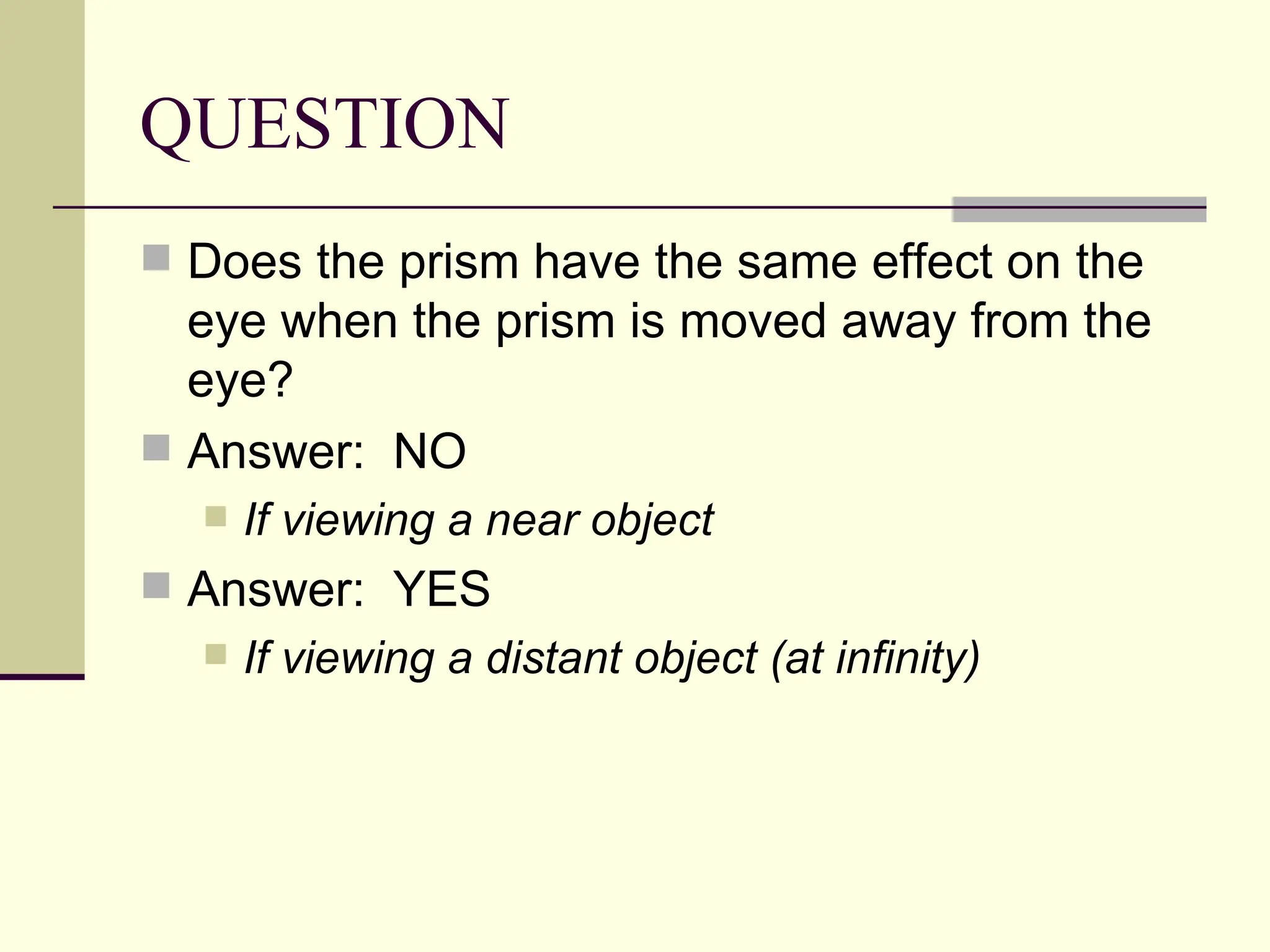QUESTION
 Does the prism have the same effect on the
  eye when the prism is moved away from the
  eye?
 Answer: NO
     If viewing a near object
 Answer: YES
     If viewing a distant object (at infinity)
 
