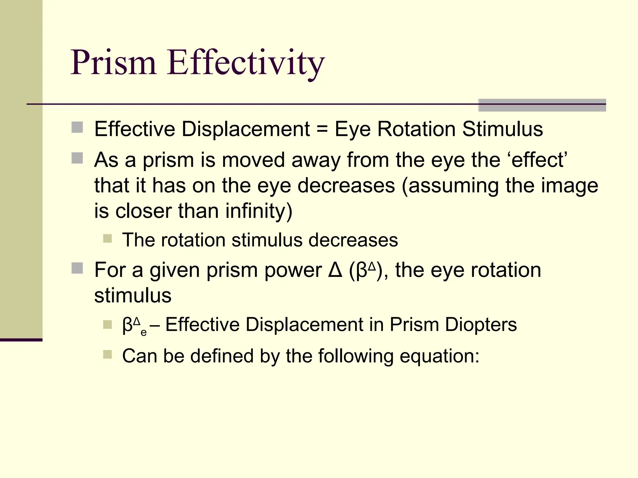 Prism Effectivity
 Effective Displacement = Eye Rotation Stimulus
 As a prism is moved away from the eye the ‘effect’
  that it has on the eye decreases (assuming the image
  is closer than infinity)
      The rotation stimulus decreases
 For a given prism power Δ (βΔ), the eye rotation
  stimulus
      βΔe – Effective Displacement in Prism Diopters
      Can be defined by the following equation:
 