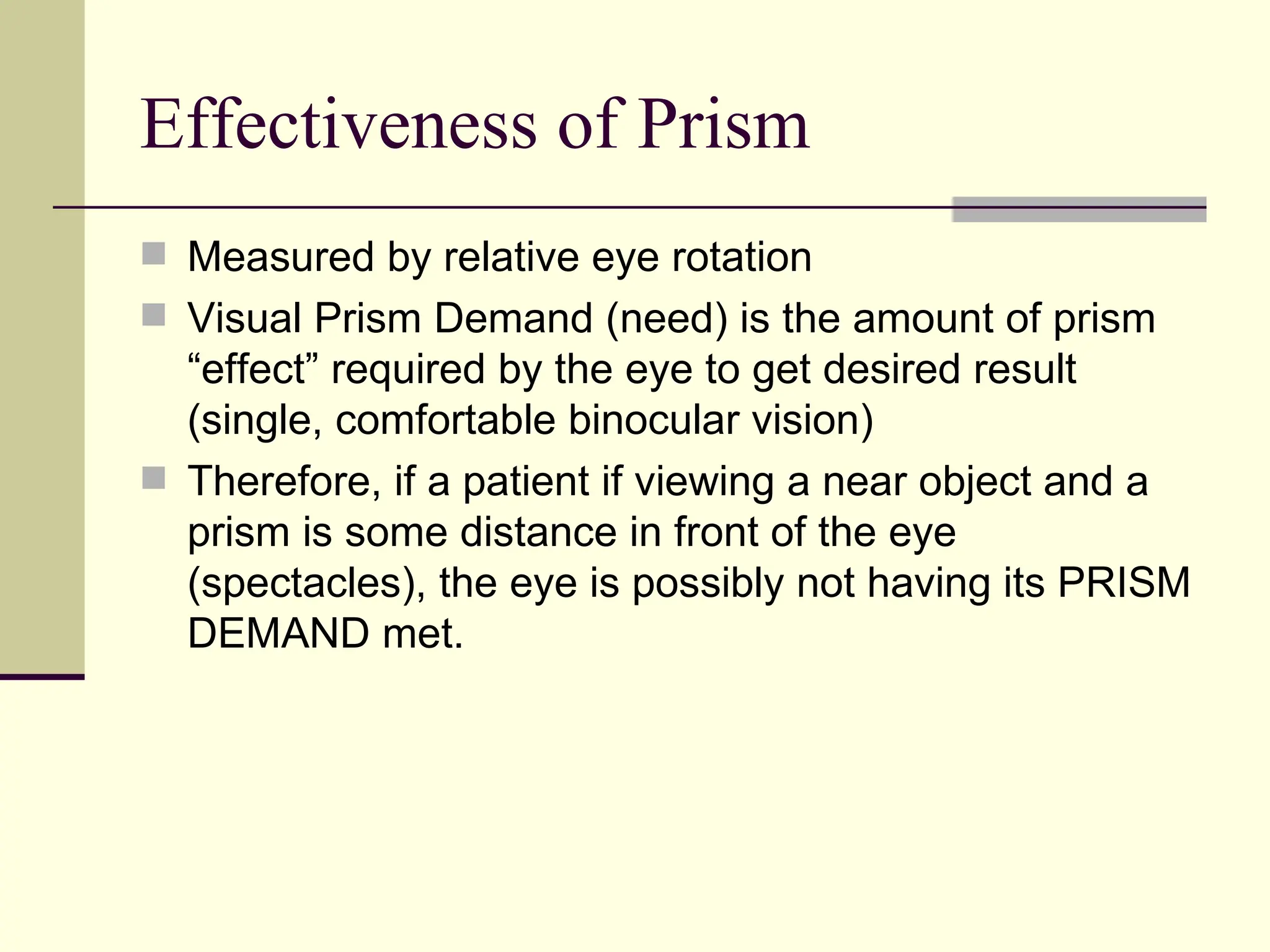 Effectiveness of Prism
 Measured by relative eye rotation
 Visual Prism Demand (need) is the amount of prism
  “effect” required by the eye to get desired result
  (single, comfortable binocular vision)
 Therefore, if a patient if viewing a near object and a
  prism is some distance in front of the eye
  (spectacles), the eye is possibly not having its PRISM
  DEMAND met.
 