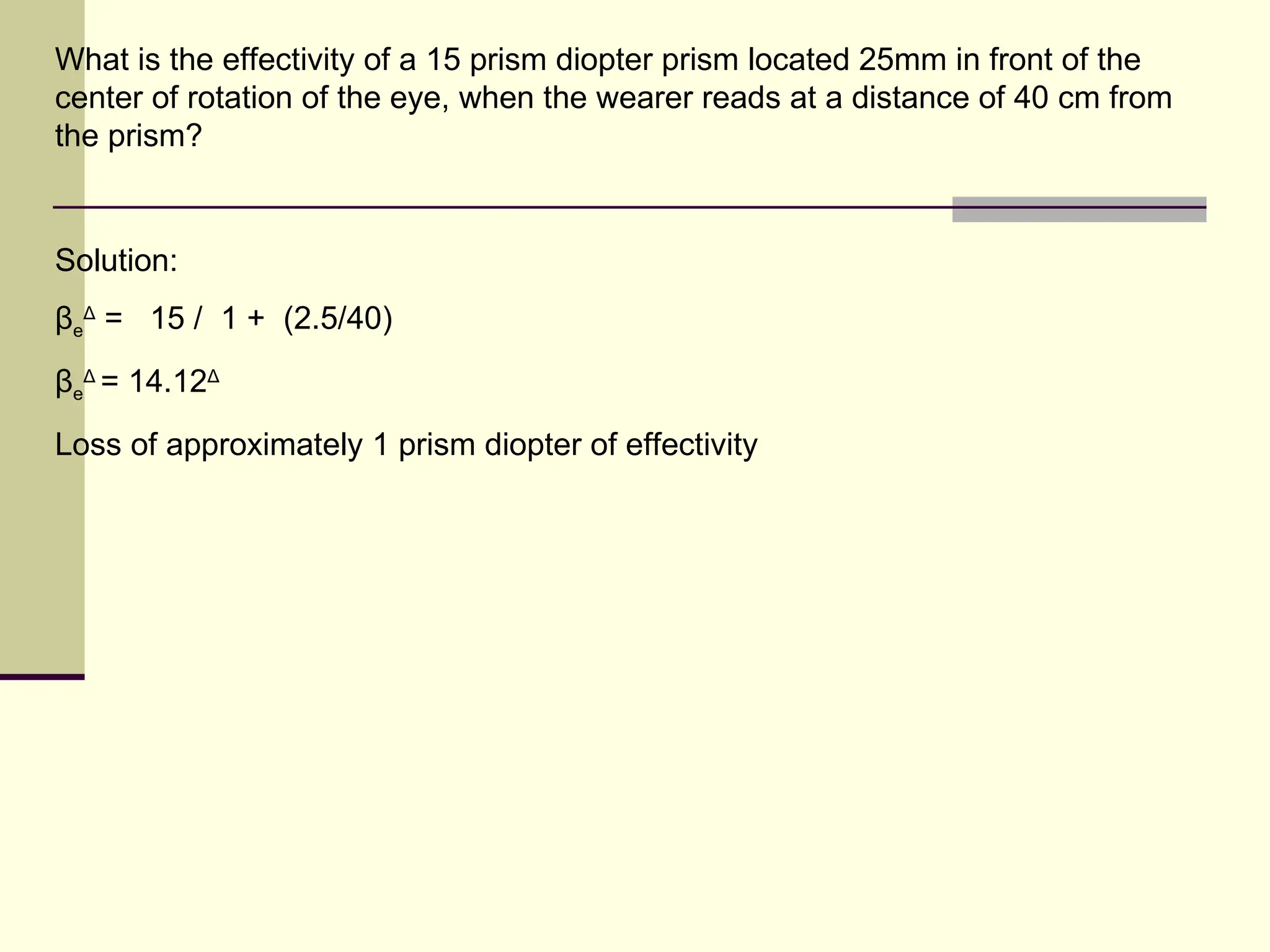 What is the effectivity of a 15 prism diopter prism located 25mm in front of the
center of rotation of the eye, when the wearer reads at a distance of 40 cm from
the prism?


Solution:
βeΔ = 15 / 1 + (2.5/40)
βeΔ = 14.12Δ
Loss of approximately 1 prism diopter of effectivity
 