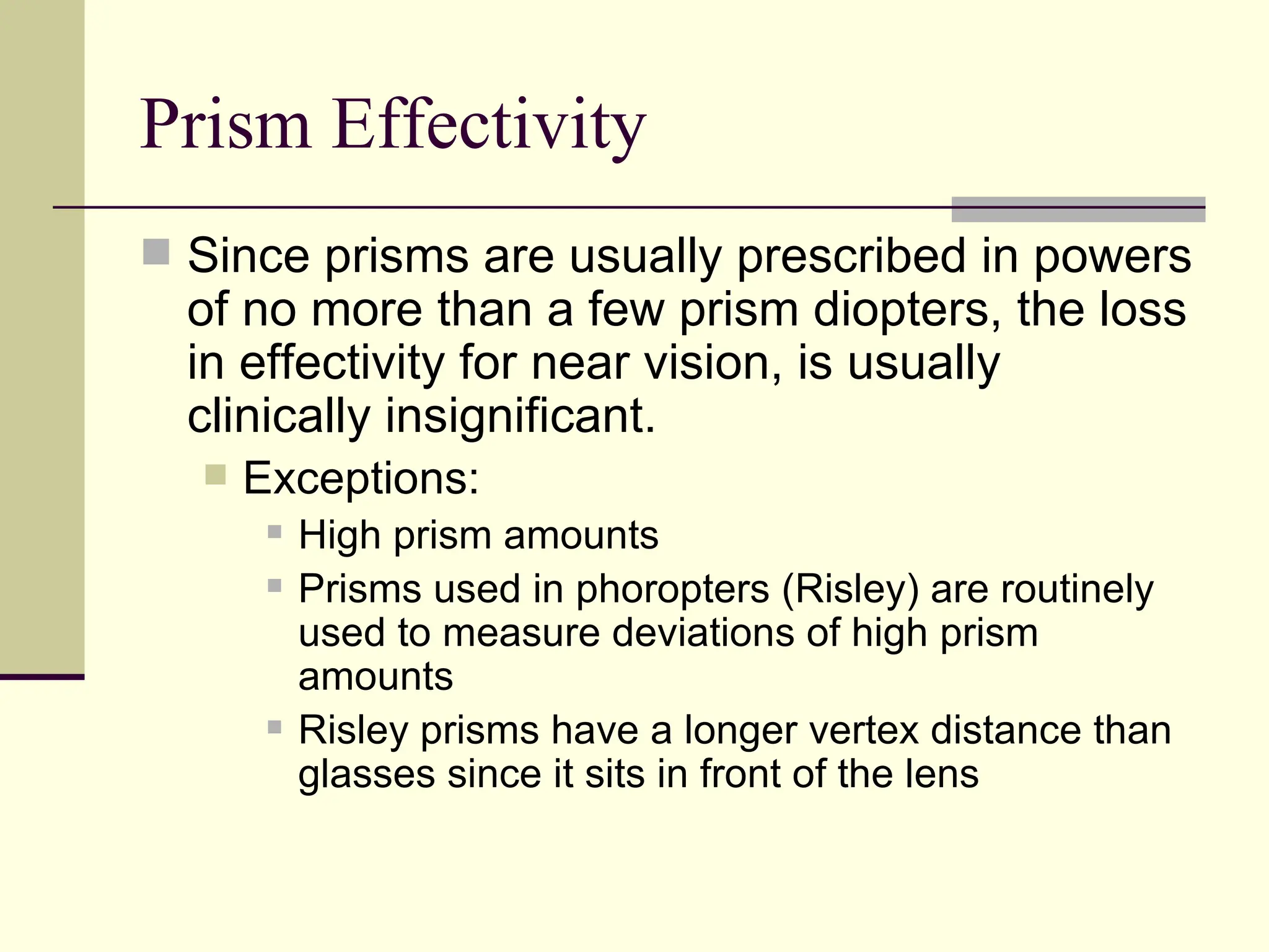 Prism Effectivity
 Since prisms are usually prescribed in powers
  of no more than a few prism diopters, the loss
  in effectivity for near vision, is usually
  clinically insignificant.
     Exceptions:
          High prism amounts
          Prisms used in phoropters (Risley) are routinely
           used to measure deviations of high prism
           amounts
          Risley prisms have a longer vertex distance than
           glasses since it sits in front of the lens
 