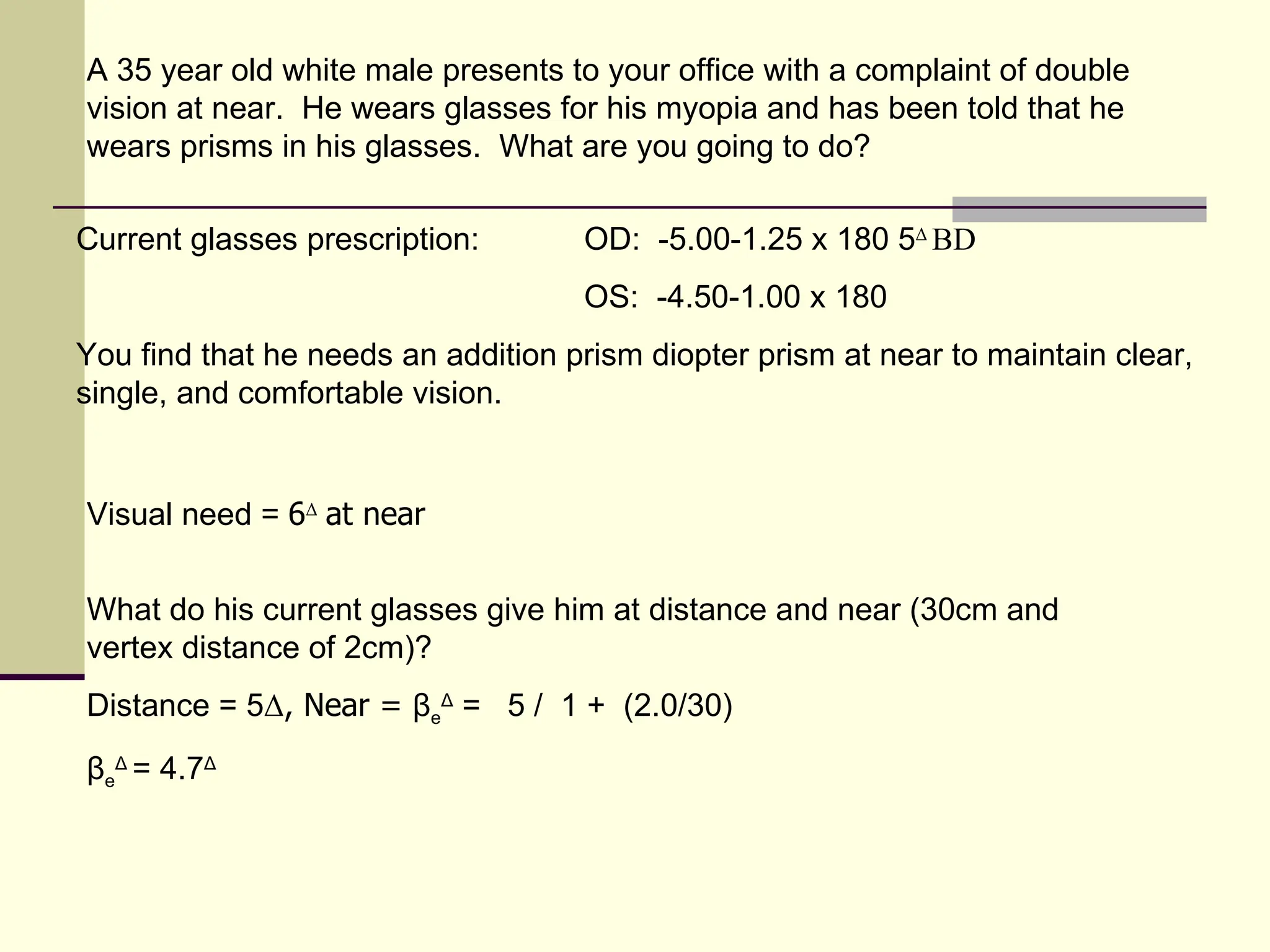 A 35 year old white male presents to your office with a complaint of double
vision at near. He wears glasses for his myopia and has been told that he
wears prisms in his glasses. What are you going to do?

Current glasses prescription:       OD: -5.00-1.25 x 180 5Δ BD
                                    OS: -4.50-1.00 x 180
You find that he needs an addition prism diopter prism at near to maintain clear,
single, and comfortable vision.


Visual need = 6Δ at near


What do his current glasses give him at distance and near (30cm and
vertex distance of 2cm)?
Distance = 5Δ, Near = βeΔ = 5 / 1 + (2.0/30)
βeΔ = 4.7Δ
 