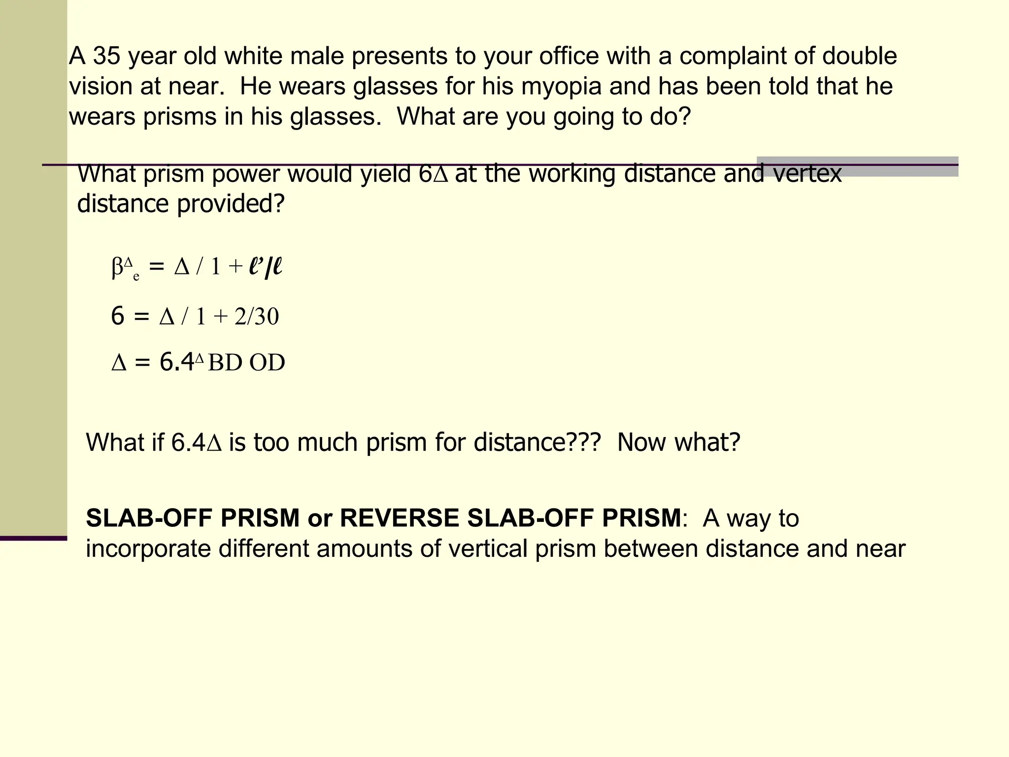 A 35 year old white male presents to your office with a complaint of double
vision at near. He wears glasses for his myopia and has been told that he
wears prisms in his glasses. What are you going to do?

What prism power would yield 6Δ at the working distance and vertex
distance provided?

   βΔe = Δ / 1 + l’/l
   6 = Δ / 1 + 2/30
   Δ = 6.4Δ BD OD


 What if 6.4Δ is too much prism for distance??? Now what?


 SLAB-OFF PRISM or REVERSE SLAB-OFF PRISM: A way to
 incorporate different amounts of vertical prism between distance and near
 