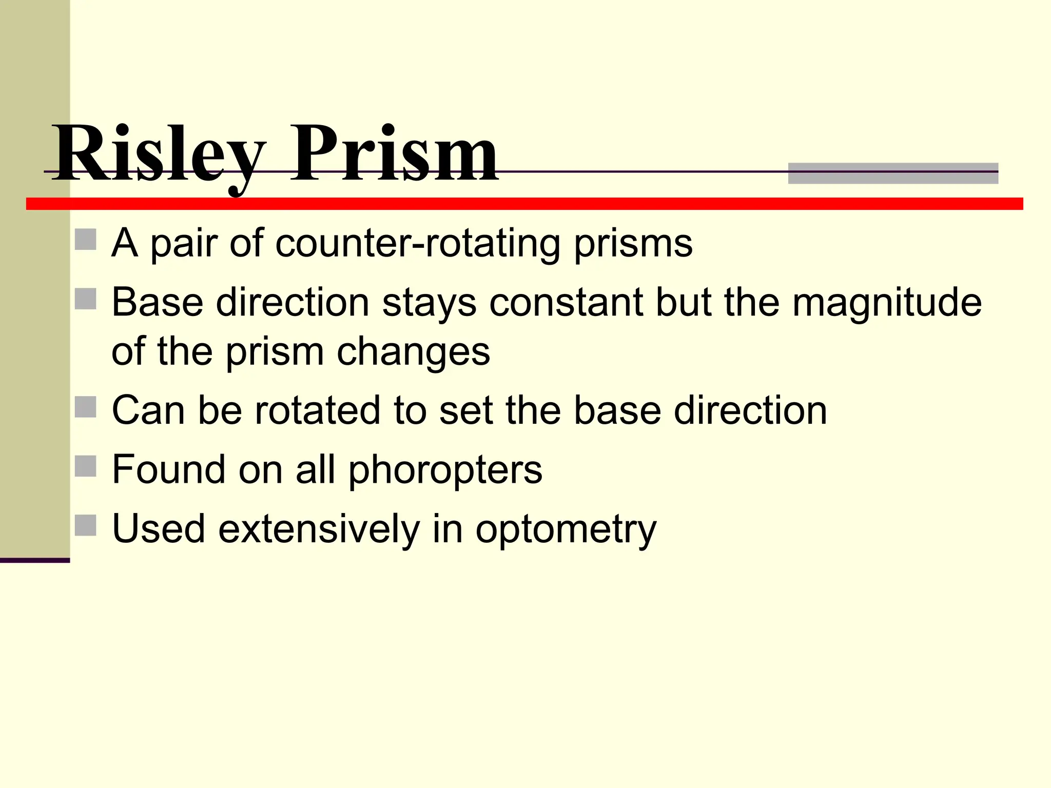 Risley Prism
 A pair of counter-rotating prisms
 Base direction stays constant but the magnitude
  of the prism changes
 Can be rotated to set the base direction
 Found on all phoropters
 Used extensively in optometry
 