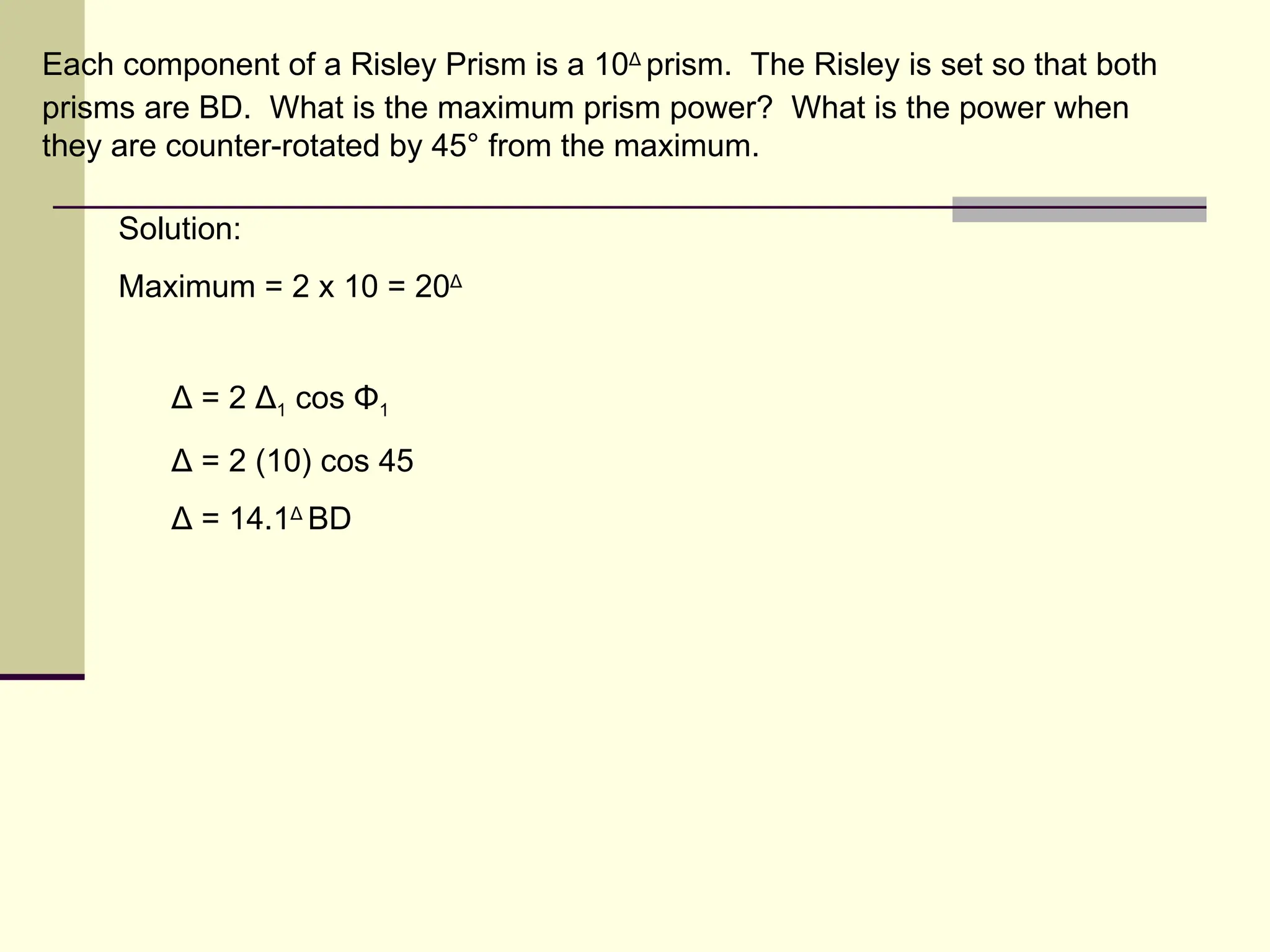 Each component of a Risley Prism is a 10Δ prism. The Risley is set so that both
prisms are BD. What is the maximum prism power? What is the power when
they are counter-rotated by 45° from the maximum.

     Solution:
     Maximum = 2 x 10 = 20Δ


         Δ = 2 Δ1 cos Φ1
         Δ = 2 (10) cos 45
         Δ = 14.1Δ BD
 