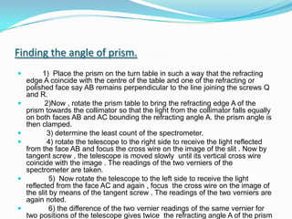 Finding the angle of prism.        1)  Place the prism on the turn table in such a way that the refracting edge A coincide with the centre of the table and one of the refracting or polished face say AB remains perpendicular to the line joining the screws Q and R.         2)Now , rotate the prism table to bring the refracting edge A of the prism towards the collimator so that the light from the collimator falls equally on both faces AB and AC bounding the refracting angle A. the prism angle is then clamped.          3) determine the least count of the spectrometer.          4) rotate the telescope to the right side to receive the light reflected from the face AB and focus the cross wire on the image of the slit . Now by tangent screw , the telescope is moved slowly  until its vertical cross wire coincide with the image . The readings of the two verniers of the spectrometer are taken.           5)  Now rotate the telescope to the left side to receive the light reflected from the face AC and again , focus  the cross wire on the image of the slit by means of the tangent screw . The readings of the two verniers are again noted.           6) the difference of the two vernier readings of the same vernier for two positions of the telescope gives twice  the refracting angle A of the prism . Thus , half of this angle will give the value of the angle A of the prism.