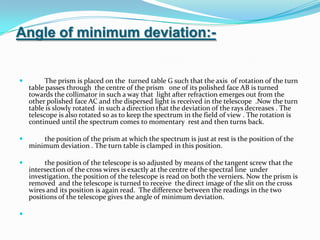 Angle of minimum deviation:-         The prism is placed on the  turned table G such that the axis  of rotation of the turn table passes through  the centre of the prism   one of its polished face AB is turned towards the collimator in such a way that  light after refraction emerges out from the other polished face AC and the dispersed light is received in the telescope  .Now the turn table is slowly rotated  in such a direction that the deviation of the rays decreases . The telescope is also rotated so as to keep the spectrum in the field of view . The rotation is continued until the spectrum comes to momentary  rest and then turns back.         the position of the prism at which the spectrum is just at rest is the position of the minimum deviation . The turn table is clamped in this position.         the position of the telescope is so adjusted by means of the tangent screw that the intersection of the cross wires is exactly at the centre of the spectral line  under investigation. the position of the telescope is read on both the verniers. Now the prism is removed  and the telescope is turned to receive  the direct image of the slit on the cross wires and its position is again read.  The difference between the readings in the two positions of the telescope gives the angle of minimum deviation.