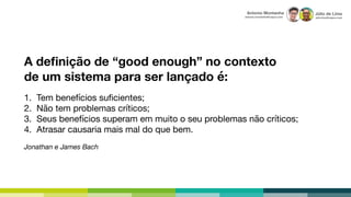 Júlio de Lima
julio.lima@capco.com
Antonio Montanha
antonio.montanha@capco.com
A deﬁnição de “good enough” no contexto
de um sistema para ser lançado é:
1. Tem benefícios suﬁcientes;

2. Não tem problemas críticos;

3. Seus benefícios superam em muito o seu problemas não críticos;

4. Atrasar causaria mais mal do que bem.

Jonathan e James Bach
 