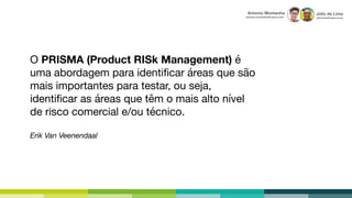 Júlio de Lima
julio.lima@capco.com
Antonio Montanha
antonio.montanha@capco.com
O PRISMA (Product RISk Management) é
uma abordagem para identiﬁcar áreas que são
mais importantes para testar, ou seja,
identiﬁcar as áreas que têm o mais alto nível
de risco comercial e/ou técnico.

Erik Van Veenendaal
 