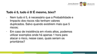 Júlio de Lima
julio.lima@capco.com
Antonio Montanha
antonio.montanha@capco.com
Nem tudo é 5, é necessário que a Probabilidade e
Impacto dos riscos não tenham valores
duplicados. Salvo quando existirem mais que 5
riscos;
Tudo é 5, tudo é 5! É mesmo, bixo?
Em caso de insistência em níveis altos, podemos
utilizar exemplos onde há apenas 1 hora para
atacar o risco, nesse caso, quais seriam os
prioritários?
-
-
 