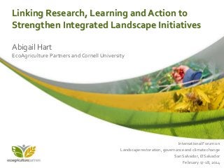 Linking Research, Learning and Action to
Strengthen Integrated Landscape Initiatives
Abigail Hart
EcoAgriculture Partners and Cornell University

International Forum on
Landscape restoration, governance and climate change
San Salvador, El Salvador
February 17-18, 2014

 
