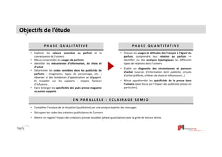 3 
Objectifs de l’étude 
P H A S E Q U A L I TAT I V E P H A S E Q U A N T I TAT I V E 
• Explorer les valeurs associées au parfum et la 
connaissance de l’univers 
• Mieux comprendre les usages de parfums 
• Identifier les mécanismes d’information, de choix et 
d’achat 
• Déterminer les codes sensibles dans les publicités de 
parfums : imaginaires, types de personnage, etc. ; 
observer si des tendances d’appréciation se dégagent. 
Et travailler sur les supports : impact, facteurs 
d’influence… 
• Faire émerger les spécificités des pubs presse magazine 
vs autres supports 
• Dresser les usages et attitudes des Français à l’égard du 
parfum, comprendre leur relation au parfum >> 
Identifier via des analyses typologiques les différents 
types de relations dans l’univers. 
• Etablir un diagnostic des circonstances et parcours 
d’achat (sources d’information dont publicité, circuits 
d’achat préférés, critères de choix et influenceurs…) 
• Mieux appréhender les spécificités de la presse dans 
l’univers (avec focus sur l’impact des publicités presse en 
particulier). 
E N PA R A L L E L E : E C L A I R AG E S E M I O 
• Compléter l’analyse de la réception (qualitative) par une analyse experte des messages 
• Décrypter les codes des créations publicitaires de l’univers 
• Mettre en regard l’impact des créations presses étudiées (phase quantitative) avec la grille de lecture sémio. 
 
