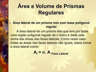  Área lateral de um prisma reto com base poligonal
regular
A área lateral de um prisma reto que tem por base
uma região poligonal regular de n lados é dada pela
soma das áreas das faces laterais. Como neste caso
todas as áreas das faces laterais são iguais, basta tomar
a área lateral como:
Al = n. A Face Lateral
Área e Volume de Prismas
Regulares
 