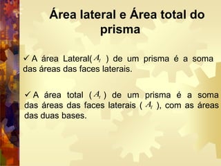 Área lateral e Área total do
prisma
 A área Lateral( ) de um prisma é a soma
das áreas das faces laterais.
 A área total ( ) de um prisma é a soma
das áreas das faces laterais ( ), com as áreas
das duas bases.
lA
tA
lA
 